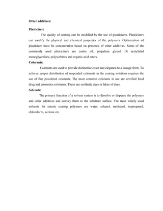 Other additives:
Plasticizer:
The quality of coating can be modified by the use of plasticizers. Plasticizers
can modify the physical and chemical properties of the polymers. Optimization of
plasticizer must be concentration based on presence of other additives. Some of the
commonly used plasticizers are castor oil, propylene glycol, Di acetylated
monoglycerides, polysorbates and organic acid esters.
Colorants:
Colorants are used to provide distinctive color and elegance to a dosage form. To
achieve proper distribution of suspended colorants in the coating solutions requires the
use of fine powdered colorants. The most common colorants in use are certified food
drug and cosmetics colorants. These are synthetic dyes or lakes of dyes.
Solvents:
The primary function of a solvent system is to dissolve or disperse the polymers
and other additives and convey them to the substrate surface. The most widely used
solvents for enteric coating polymers are water, ethanol, methanol, isopropanol,
chloroform, acetone etc.
 