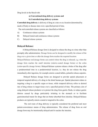 Drug levels in the blood with
a) Conventional drug delivery systems and
b) Controlled drug delivery systems
Controlled drug delivery is delivery of drug at a rate or at a location determined by
needs of body or disease state over a specified period of time.
The oral controlled release systems are classified as follows:
A) Continuous release systems
B) Delayed transit and continuous release systems
C) Delayed release systems
Delayed Release:
A Delayed Release dosage form is designed to release the drug at a time other than
promptly after administration. Dosage forms can be designed to modify the release of the
drug over a given time or after the dosage form reaches the required location.
Delayed Release oral dosage forms can control where the drug is released, e.g. when the
dosage form reaches the small intestine (enteric-coated dosage forms) or the colon
(colon-specific dosage forms). Delayed Release systems release a bolus of the drug after
a predetermined time in a predetermined location, i.e. they do not release the drug
immediately after ingestion, for example enteric-coated tablets, pulsatile-release capsules.
Delayed Release dosage forms are designed to provide spatial placement or
temporal targeted delivery of a drug to the distal human gut. Spatial placement relates to
targeting a drug to a specific organ or tissue, while temporal delivery refers to desired
rate of drug release to target tissue over a specified period of time. The primary aim of
using delayed release products is to protect the drug from gastric fluids, to reduce gastric
distress caused by drugs particularly irritating to the stomach or to facilitate
gastrointestinal transit for drugs that are better absorbed from intestine. Delayed Release
products are typically enteric-coated or targeted to the colon.
The oral route of drug delivery is typically considered the preferred and most
patient-convenience means of drug administration. The release of drug from an oral
dosage form may be intentionally delayed until it reaches the intestine.
 