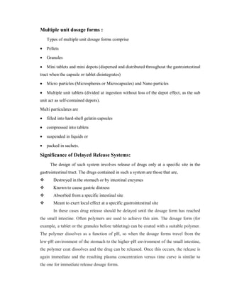 Multiple unit dosage forms :
Types of multiple unit dosage forms comprise
 Pellets
 Granules
 Mini tablets and mini depots (dispersed and distributed throughout the gastrointestinal
tract when the capsule or tablet disintegrates)
 Micro particles (Microspheres or Microcapsules) and Nano particles
 Multiple unit tablets (divided at ingestion without loss of the depot effect, as the sub
unit act as self-contained depots).
Multi particulates are
 filled into hard-shell gelatin capsules
 compressed into tablets
 suspended in liquids or
 packed in sachets.
Significance of Delayed Release Systems:
The design of such system involves release of drugs only at a specific site in the
gastrointestinal tract. The drugs contained in such a system are those that are,
 Destroyed in the stomach or by intestinal enzymes
 Known to cause gastric distress
 Absorbed from a specific intestinal site
 Meant to exert local effect at a specific gastrointestinal site
In these cases drug release should be delayed until the dosage form has reached
the small intestine. Often polymers are used to achieve this aim. The dosage form (for
example, a tablet or the granules before tableting) can be coated with a suitable polymer.
The polymer dissolves as a function of pH, so when the dosage forms travel from the
low-pH environment of the stomach to the higher-pH environment of the small intestine,
the polymer coat dissolves and the drug can be released. Once this occurs, the release is
again immediate and the resulting plasma concentration versus time curve is similar to
the one for immediate release dosage forms.
 
