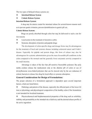 The two types of delayed release systems are:
 Intestinal Release System
 Colonic Release System
Intestinal Release System:
A drug may be enteric coated for intestinal release for several known reasons such
as to prevent gastric irritation, prevent destabilization in gastric pH etc.
Colonic Release System:
Drugs are poorly absorbed through colon but may be delivered to such a site for
two reasons
 Local action in the treatment of ulcerative colitis
 Systemic absorption of protein and peptide drugs
The development of colon-specific drugs and dosage forms may be advantageous
for the treatment of local and systemic disease including colorectal cancer and Crohn’s
disease. Especially for peptide and protein drugs, this form of release may also be
advantageous for systemic administration given the more favourable pH conditions in the
colon compared to the stomach and the generally lower enzymatic activity compared to
the small intestine.
Advantage is taken of the fact that pH sensitive bioerodible polymers like poly
metha crylates release the medicament only at the alkaline pH of colon or use of
divinylbenzene cross-linked polymers that can be cleaved only by the azo reductase of
colonic bacteria to release free drug for local effect or systemic absorption.
General Considerations for Design of Formulations:
The proper selection of a formulation approach is dependent upon several important
factors, which are listed below.
 Pathology and pattern of the disease, especially the affected parts of the lower GI
tract or physiology and physiological composition of the healthy colon if the formulation
is not intended for localized treatment.
 Physicochemical and biopharmaceutical properties of the drug such as solubility,
stability and permeability at the intended site of delivery and the desired release profile of
the active ingredient.
 