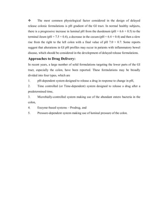  The most common physiological factor considered in the design of delayed
release colonic formulations is pH gradient of the GI tract. In normal healthy subjects,
there is a progressive increase in luminal pH from the duodenum (pH = 6.6 + 0.5) to the
terminal ileum (pH = 7.5 + 0.4), a decrease in the cecum (pH = 6.4 + 0.4) and then a slow
rise from the right to the left colon with a final value of pH 7.0 + 0.7. Some reports
suggest that alterations in GI pH profiles may occur in patients with inflammatory bowel
disease, which should be considered in the development of delayed release formulations.
Approaches to Drug Delivery:
In recent years, a large number of solid formulations targeting the lower parts of the GI
tract, especially the colon, have been reported. These formulations may be broadly
divided into four types, which are
1. pH-dependent system designed to release a drug in response to change in pH,
2. Time controlled (or Time-dependent) system designed to release a drug after a
predetermined time,
3. Microbially-controlled system making use of the abundant entero bacteria in the
colon,
4. Enzyme-based systems – Prodrug, and
5. Pressure-dependent system making use of luminal pressure of the colon.
 