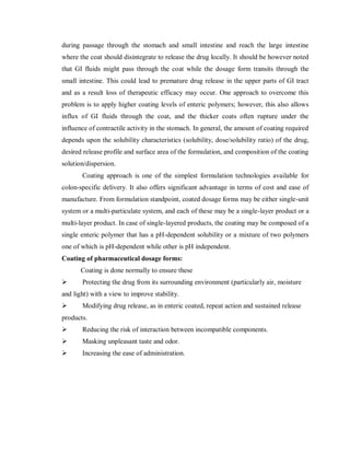during passage through the stomach and small intestine and reach the large intestine
where the coat should disintegrate to release the drug locally. It should be however noted
that GI fluids might pass through the coat while the dosage form transits through the
small intestine. This could lead to premature drug release in the upper parts of GI tract
and as a result loss of therapeutic efficacy may occur. One approach to overcome this
problem is to apply higher coating levels of enteric polymers; however, this also allows
influx of GI fluids through the coat, and the thicker coats often rupture under the
influence of contractile activity in the stomach. In general, the amount of coating required
depends upon the solubility characteristics (solubility, dose/solubility ratio) of the drug,
desired release profile and surface area of the formulation, and composition of the coating
solution/dispersion.
Coating approach is one of the simplest formulation technologies available for
colon-specific delivery. It also offers significant advantage in terms of cost and ease of
manufacture. From formulation standpoint, coated dosage forms may be either single-unit
system or a multi-particulate system, and each of these may be a single-layer product or a
multi-layer product. In case of single-layered products, the coating may be composed of a
single enteric polymer that has a pH-dependent solubility or a mixture of two polymers
one of which is pH-dependent while other is pH independent.
Coating of pharmaceutical dosage forms:
Coating is done normally to ensure these
 Protecting the drug from its surrounding environment (particularly air, moisture
and light) with a view to improve stability.
 Modifying drug release, as in enteric coated, repeat action and sustained release
products.
 Reducing the risk of interaction between incompatible components.
 Masking unpleasant taste and odor.
 Increasing the ease of administration.
 