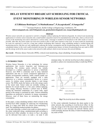 IJRET: International Journal of Research in Engineering and Technology ISSN: 2319-1163
__________________________________________________________________________________________
Volume: 02 Issue: 06 | Jun-2013, Available @ http://www.ijret.org 955
DELAY EFFICIENT BROADCAST SCHEDULING FOR CRITICAL
EVENT MONITORING IN WIRELESS SENSOR NETWORKS
J.T.Bibiana Rodriquez1
, S.MuthuKumar2
, P.Jeyaprakash3
, S.Sangeetha4
1, 2, 3, 4
Assistant Professor, Kathir College of Engineering, Coimbatore, TN
bibi.tresa@gmail.com, smk252it@gmail.com, jprakashmtech@gmail.com, tsangeethaphd@gmail.com
Abstract
Wireless sensor networks are expected to work for a longtime without replacing the batteries frequently. In critical event monitoring
applications in wireless sensor networks only a small number of packets need to be transmitted most of the time, when a critical event
occurs in the monitoring area and is detected by a sensor node, a message is needed to be broadcast to the other nodes as soon as
possible. After that, the sensor nodes can warn users nearby to flee or take some response to the event. As sensor nodes for monitoring
an event are expected to work for a long time without recharging their batteries, sleep scheduling method is needed during the
monitoring process. But they are only significantly reducing the energy consumption and the broadcasting delay increases. The sleep
scheduling scheme in this work could essentially decrease the communication latency of alarm broadcasting from any node in WSN
and the energy of all of the sensor nodes in the network is fully utilized, which in turn increases the network lifetime.
Key words – Wireless Sensor Networks (WSN), critical event monitoring, sleep scheduling, broadcasting delay
--------------------------------------------------------------------***--------------------------------------------------------------------------
1. INTRODUCTION
Wireless Sensor Networks, is a key technology for various
applications that involve long-term and minimum-cost
monitoring. The wireless sensor network was initially
developed as a military application to survey a battlefield.
However, now WSN is commonly used in many industrial
applications and also in various commercial applications to
monitor environmental conditions, traffic controls health care
applications. There are normally equipped with a radio
transceiver or a wireless communication device or a power
source. In wireless sensor networks battery is soul energy
source .The WSNs needs the battery as the only energy source
of the sensor node. Sensor nodes are normally working on
batteries for several months to a few years without replacing.
Thus, energy efficiency becomes a critical issue in WSNs.
Among the functional components of a sensor node, major
portion of the energy is consumed by radio. Various scheduling
algorithms are projected to minimize its energy consumption.
However, most of them focus on minimizing the energy
consumption.
In this paper, a sleep scheduling method, which is based on the
level-by-level offset schedule for achieving low broadcasting
delay in a large scale WSN for critical event monitoring, is
used. The scheduling method includes two phases:
1) any node detecting a critical event sends an alarm packet to
the center node(sink) along a predetermined path according to
level-by-level offset schedule; As shown in Fig.1, the packet
can be delivered from node a to node c via node b with
minimum delay. So with the level-by-level offset schedule it is
possible to achieve low transmission delay in multi-hop WSNs.
Fig.1 The level-by-level offset schedule
2) The center node(sink) broadcasts the alarm packet to the
entire network also according to level-by-level offset .In this
way, the energy of all of the sensor nodes in the network is fully
utilized, which in turn increases the network lifetime and it
could essentially decrease the delay of alarm broadcasting from
any node in WSN.
 