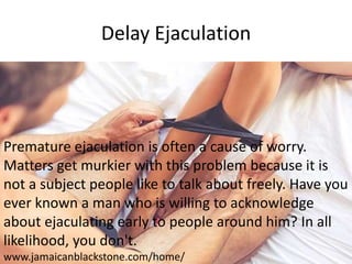 Delay Ejaculation
Premature ejaculation is often a cause of worry.
Matters get murkier with this problem because it is
not a subject people like to talk about freely. Have you
ever known a man who is willing to acknowledge
about ejaculating early to people around him? In all
likelihood, you don't.
www.jamaicanblackstone.com/home/
 