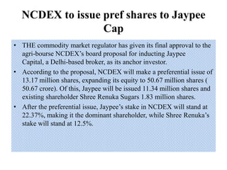 NCDEX to issue pref shares to Jaypee Cap THE commodity market regulator has given its final approval to the agri-bourse NCDEX’s board proposal for inducting Jaypee Capital, a Delhi-based broker, as its anchor investor. According to the proposal, NCDEX will make a preferential issue of 13.17 million shares, expanding its equity to 50.67 million shares ( 50.67 crore). Of this, Jaypee will be issued 11.34 million shares and existing shareholder Shree Renuka Sugars 1.83 million shares.  After the preferential issue, Jaypee’s stake in NCDEX will stand at 22.37%, making it the dominant shareholder, while Shree Renuka’s stake will stand at 12.5%.  