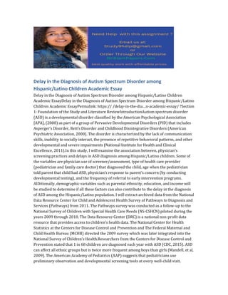 Delay in the Diagnosis of Autism Spectrum Disorder among
Hispanic/Latino Children Academic Essay
Delay in the Diagnosis of Autism Spectrum Disorder among Hispanic/Latino Children
Academic EssayDelay in the Diagnosis of Autism Spectrum Disorder among Hispanic/Latino
Children Academic EssayPermalink: https:// /delay-in-the-dia…n-academic-essay/ ?Section
1: Foundation of the Study and Literature ReviewIntroductionAutism spectrum disorder
(ASD) is a developmental disorder classified by the American Psychological Association
[APA], (2000) as part of a group of Pervasive Developmental Disorders (PID) that includes
Asperger’s Disorder, Rett’s Disorder and Childhood Disintegrative Disorders (American
Psychiatric Association, 2000). The disorder is characterized by the lack of communication
skills, inability to socially interact, the presence of repetitive behavioral patterns, and other
developmental and severe impairments (National Institute for Health and Clinical
Excellence, 2011).In this study, I will examine the association between, physician’s
screening practices and delays in ASD diagnosis among Hispanic/Latino children. Some of
the variables are physician use of screener/assessment, type of health care provider
(pediatrician and family care doctor) that diagnosed the child, age when the pediatrician
told parent that child had ASD, physician’s response to parent’s concern (by conducting
developmental testing), and the frequency of referral to early intervention programs.
AIDitionally, demographic variables such as parental ethnicity, education, and income will
be studied to determine if all these factors can also contribute to the delay in the diagnosis
of ASD among the Hispanic/Latino population. I will extract archived data from the National
Data Resource Center for Child and Adolescent Health Survey of Pathways to Diagnosis and
Services (Pathways) from 2011. The Pathways survey was conducted as a follow-up to the
National Survey of Children with Special Health Care Needs (NS-CSHCN) piloted during the
years 2009 through 2010. The Data Resource Center (DRC) is a national non-profit data
resource that provides access to children’s health data. The National Center for Health
Statistics at the Centers for Disease Control and Prevention and The Federal Maternal and
Child Health Bureau (MCHB) directed the 2009 survey which was later integrated into the
National Survey of Children’s Health.Researchers from the Centers for Disease Control and
Prevention stated that 1 in 68 children are diagnosed each year with ASD (CDC, 2015). ASD
can affect all ethnic groups but is twice more frequent among boys than girls (Mandell, et al,
2009). The American Academy of Pediatrics (AAP) suggests that pediatricians use
preliminary observation and developmental screening tools at every well-child visit.
 