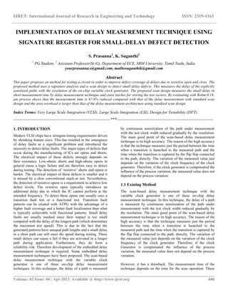 IJRET: International Journal of Research in Engineering and Technology ISSN: 2319-1163
__________________________________________________________________________________________
Volume: 02 Issue: 04 | Apr-2013, Available @ http://www.ijret.org 446
IMPLEMENTATION OF DELAY MEASUREMENT TECHNIQUE USING
SIGNATURE REGISTER FOR SMALL-DELAY DEFECT DETECTION
S. Prasanna1
, K. Suganthi2
1
PG Student, 2
Assistant Professor(Sr.G), Department of ECE, SRM University, Tamil Nadu, India,
yourprasanna.s@gmail.com, mailtosuganthik@gmail.com
Abstract
This paper proposes an method for testing a circuit in order to improve defect coverage of delays due to resistive open and close. The
proposed method uses a signature analysis and a scan design to detect small delay defects. This measures the delay of the explicitly
sensitized paths with the resolution of the on-chip variable clock generator. The proposed scan design measures the small delay in
short measurement time by delay measurement technique and extra latches for storing the test vectors. By evaluating with Rohm 0.18-
μm process shows that the measurement time is 67.8% reduced compared with that of the delay measurement with standard scan
design and the area overhead is larger than that of the delay measurement architecture using standard scan design.
Index Terms: Very Large Scale Integration (VLSI), Large Scale Integration (LSI), Design for Testability (DFT)
-----------------------------------------------------------------------***-----------------------------------------------------------------------
1. INTRODUCTION
Modern VLSI chips have stringent timing requirements driven
by shrinking feature sizes. This has resulted in the emergence
of delay faults as a significant problem and introduced the
necessity to detect delay faults. The major types of defects that
occur during the manufacturing of ICs are opens and shorts.
The electrical impact of these defects strongly depends on
their resistance. Low-ohmic shorts and high-ohmic opens in
general cause a logic failure and are therefore easy to detect
during testing. The detection of „resistive‟ shorts and opens is
harder. The electrical impact of these defects is smaller and it
is missed by a slow conventional stuck-at test. Nevertheless,
the detection of resistive opens is a requirement to achieve low
defect levels. The resistive open typically introduces an
additional delay due to which the IC cannot perform at the
intended frequency. To detect these opens one usually uses a
transition fault test or a functional test. Transition fault
patterns can be created with ATPG with the advantage of a
higher fault coverage and a better fault localization than what
is typically achievable with functional patterns. Small delay
faults are usually masked since their impact is too small
compared with the delay of the longest path (which determines
the maximum test speed). This is due to the fact that the
generated patterns have unequal path lengths and a small delay
in a short path can still meet the speed during testing. These
small delays can cause a fail if they are activated in a longer
path during application. Furthermore, they do form a
reliability risk. Therefore development of the embedded delay
measurement technique is required. Some embedded delay
measurement techniques have been proposed. The scan-based
delay measurement technique with the variable clock
generator is one of these on-chip delay measurement
techniques. In this technique, the delay of a path is measured
by continuous sensitization of the path under measurement
with the test clock width reduced gradually by the resolution.
The main good point of the scan-based delay measurement
technique is its high accuracy. The reason of the high accuracy
is that the technique measures just the period between the time
when a transition is launched to the measured path and the
time when the transition is captured by the flip flop connected
to the path, directly. The variation of the measured value just
depends on the variation of the clock frequency of the clock
generator. Therefore, if the clock generator is compensated the
influence of the process variation, the measured value does not
depend on the process variation.
1.1 Existing Method
The scan-based delay measurement technique with the
variable clock generator is one of these on-chip delay
measurement technique. In this technique, the delay of a path
is measured by continuous sensitization of the path under
measurement with the test clock width reduced gradually by
the resolution. The main good point of the scan-based delay
measurement technique is its high accuracy. The reason of the
high accuracy is that the technique measures just the period
between the time when a transition is launched to the
measured path and the time when the transition is captured by
the flip flop connected to the path, directly. The variation of
the measured value just depends on the variation of the clock
frequency of the clock generator. Therefore, if the clock
Generator is compensated the influence of the process
variation, the measured value does not depend on the process
variation.
However, it has a drawback. The measurement time of the
technique depends on the time for the scan operation. These
 