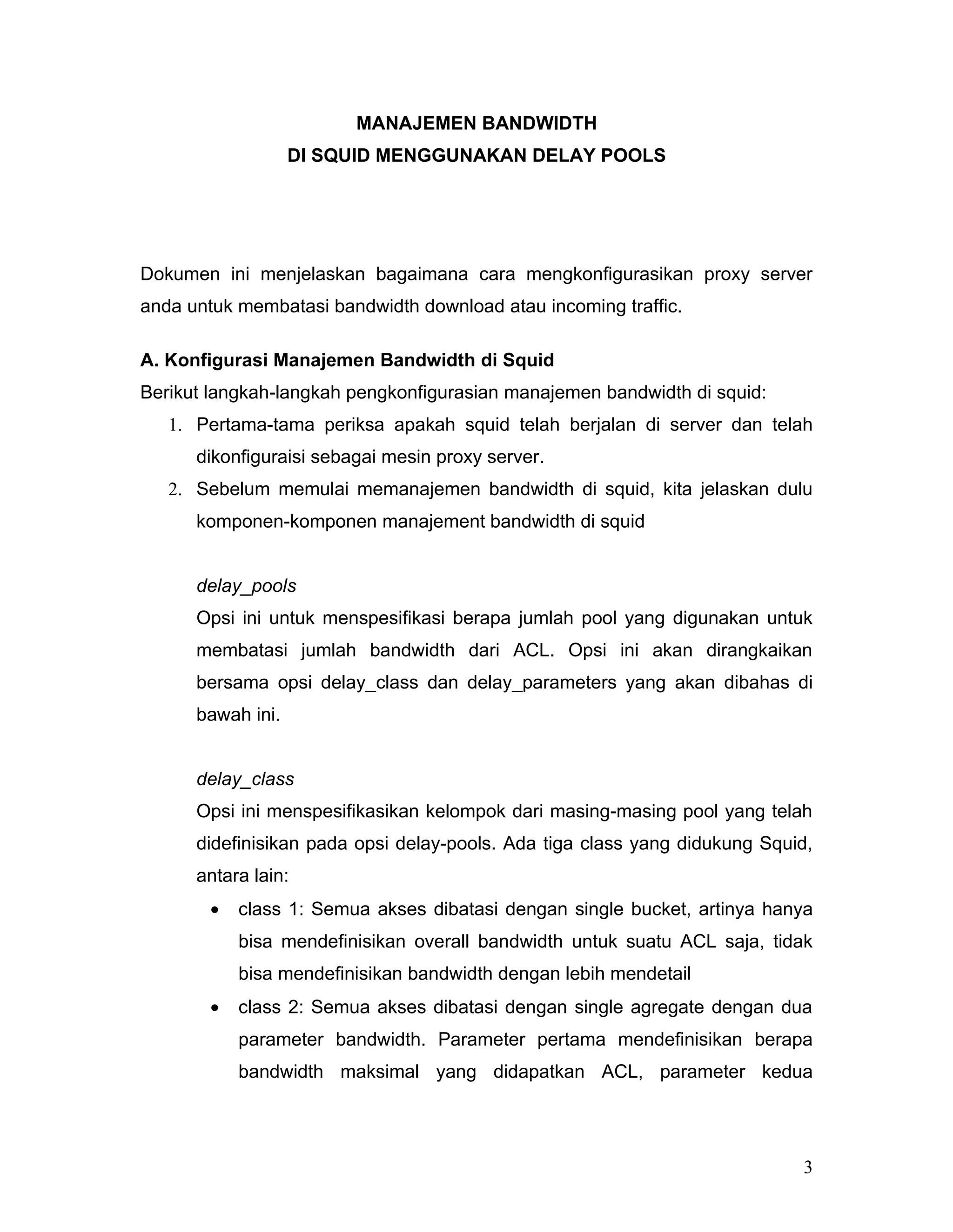 MANAJEMEN BANDWIDTH
                   DI SQUID MENGGUNAKAN DELAY POOLS




Dokumen ini menjelaskan bagaimana cara mengkonfigurasikan proxy server
anda untuk membatasi bandwidth download atau incoming traffic.

A. Konfigurasi Manajemen Bandwidth di Squid
Berikut langkah-langkah pengkonfigurasian manajemen bandwidth di squid:
   1. Pertama-tama periksa apakah squid telah berjalan di server dan telah
      dikonfiguraisi sebagai mesin proxy server.
   2. Sebelum memulai memanajemen bandwidth di squid, kita jelaskan dulu
      komponen-komponen manajement bandwidth di squid


      delay_pools
      Opsi ini untuk menspesifikasi berapa jumlah pool yang digunakan untuk
      membatasi jumlah bandwidth dari ACL. Opsi ini akan dirangkaikan
      bersama opsi delay_class dan delay_parameters yang akan dibahas di
      bawah ini.


      delay_class
      Opsi ini menspesifikasikan kelompok dari masing-masing pool yang telah
      didefinisikan pada opsi delay-pools. Ada tiga class yang didukung Squid,
      antara lain:
        •   class 1: Semua akses dibatasi dengan single bucket, artinya hanya
            bisa mendefinisikan overall bandwidth untuk suatu ACL saja, tidak
            bisa mendefinisikan bandwidth dengan lebih mendetail
        •   class 2: Semua akses dibatasi dengan single agregate dengan dua
            parameter bandwidth. Parameter pertama mendefinisikan berapa
            bandwidth maksimal yang didapatkan ACL, parameter kedua




                                                                            3
 