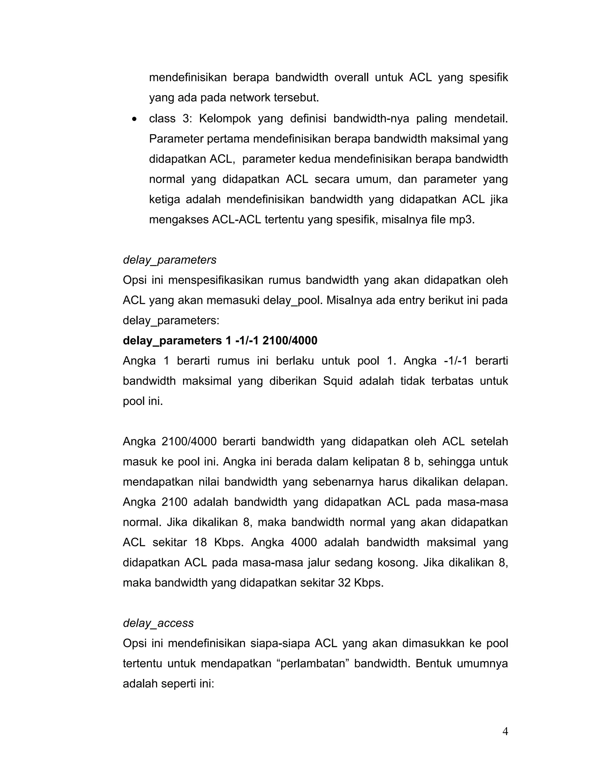 mendefinisikan berapa bandwidth overall untuk ACL yang spesifik
     yang ada pada network tersebut.
 •   class 3: Kelompok yang definisi bandwidth-nya paling mendetail.
     Parameter pertama mendefinisikan berapa bandwidth maksimal yang
     didapatkan ACL, parameter kedua mendefinisikan berapa bandwidth
     normal yang didapatkan ACL secara umum, dan parameter yang
     ketiga adalah mendefinisikan bandwidth yang didapatkan ACL jika
     mengakses ACL-ACL tertentu yang spesifik, misalnya file mp3.


delay_parameters
Opsi ini menspesifikasikan rumus bandwidth yang akan didapatkan oleh
ACL yang akan memasuki delay_pool. Misalnya ada entry berikut ini pada
delay_parameters:
delay_parameters 1 -1/-1 2100/4000
Angka 1 berarti rumus ini berlaku untuk pool 1. Angka -1/-1 berarti
bandwidth maksimal yang diberikan Squid adalah tidak terbatas untuk
pool ini.


Angka 2100/4000 berarti bandwidth yang didapatkan oleh ACL setelah
masuk ke pool ini. Angka ini berada dalam kelipatan 8 b, sehingga untuk
mendapatkan nilai bandwidth yang sebenarnya harus dikalikan delapan.
Angka 2100 adalah bandwidth yang didapatkan ACL pada masa-masa
normal. Jika dikalikan 8, maka bandwidth normal yang akan didapatkan
ACL sekitar 18 Kbps. Angka 4000 adalah bandwidth maksimal yang
didapatkan ACL pada masa-masa jalur sedang kosong. Jika dikalikan 8,
maka bandwidth yang didapatkan sekitar 32 Kbps.


delay_access
Opsi ini mendefinisikan siapa-siapa ACL yang akan dimasukkan ke pool
tertentu untuk mendapatkan “perlambatan” bandwidth. Bentuk umumnya
adalah seperti ini:



                                                                     4
 