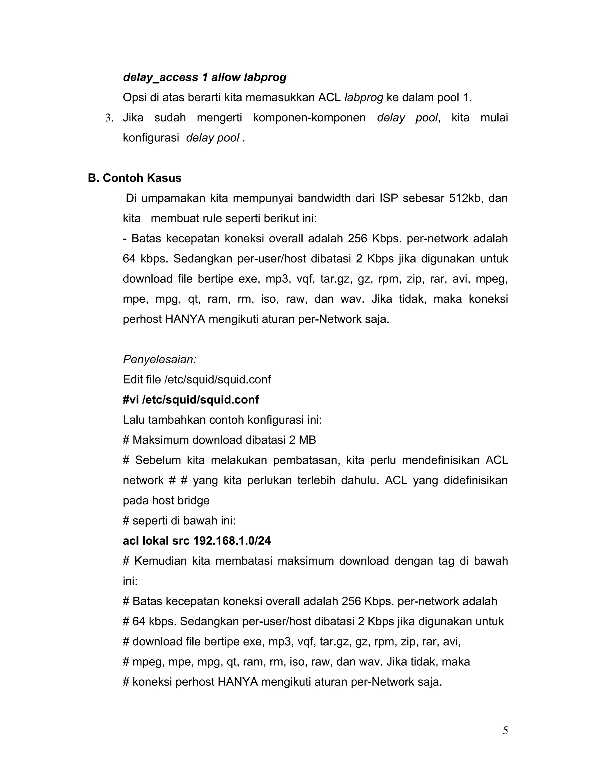 delay_access 1 allow labprog
     Opsi di atas berarti kita memasukkan ACL labprog ke dalam pool 1.
  3. Jika sudah mengerti komponen-komponen delay pool, kita mulai
     konfigurasi delay pool .


B. Contoh Kasus
      Di umpamakan kita mempunyai bandwidth dari ISP sebesar 512kb, dan
     kita membuat rule seperti berikut ini:
     - Batas kecepatan koneksi overall adalah 256 Kbps. per-network adalah
     64 kbps. Sedangkan per-user/host dibatasi 2 Kbps jika digunakan untuk
     download file bertipe exe, mp3, vqf, tar.gz, gz, rpm, zip, rar, avi, mpeg,
     mpe, mpg, qt, ram, rm, iso, raw, dan wav. Jika tidak, maka koneksi
     perhost HANYA mengikuti aturan per-Network saja.


     Penyelesaian:
     Edit file /etc/squid/squid.conf
     #vi /etc/squid/squid.conf
     Lalu tambahkan contoh konfigurasi ini:
     # Maksimum download dibatasi 2 MB
     # Sebelum kita melakukan pembatasan, kita perlu mendefinisikan ACL
     network # # yang kita perlukan terlebih dahulu. ACL yang didefinisikan
     pada host bridge
     # seperti di bawah ini:
     acl lokal src 192.168.1.0/24
     # Kemudian kita membatasi maksimum download dengan tag di bawah
     ini:
     # Batas kecepatan koneksi overall adalah 256 Kbps. per-network adalah
     # 64 kbps. Sedangkan per-user/host dibatasi 2 Kbps jika digunakan untuk
     # download file bertipe exe, mp3, vqf, tar.gz, gz, rpm, zip, rar, avi,
     # mpeg, mpe, mpg, qt, ram, rm, iso, raw, dan wav. Jika tidak, maka
     # koneksi perhost HANYA mengikuti aturan per-Network saja.



                                                                              5
 