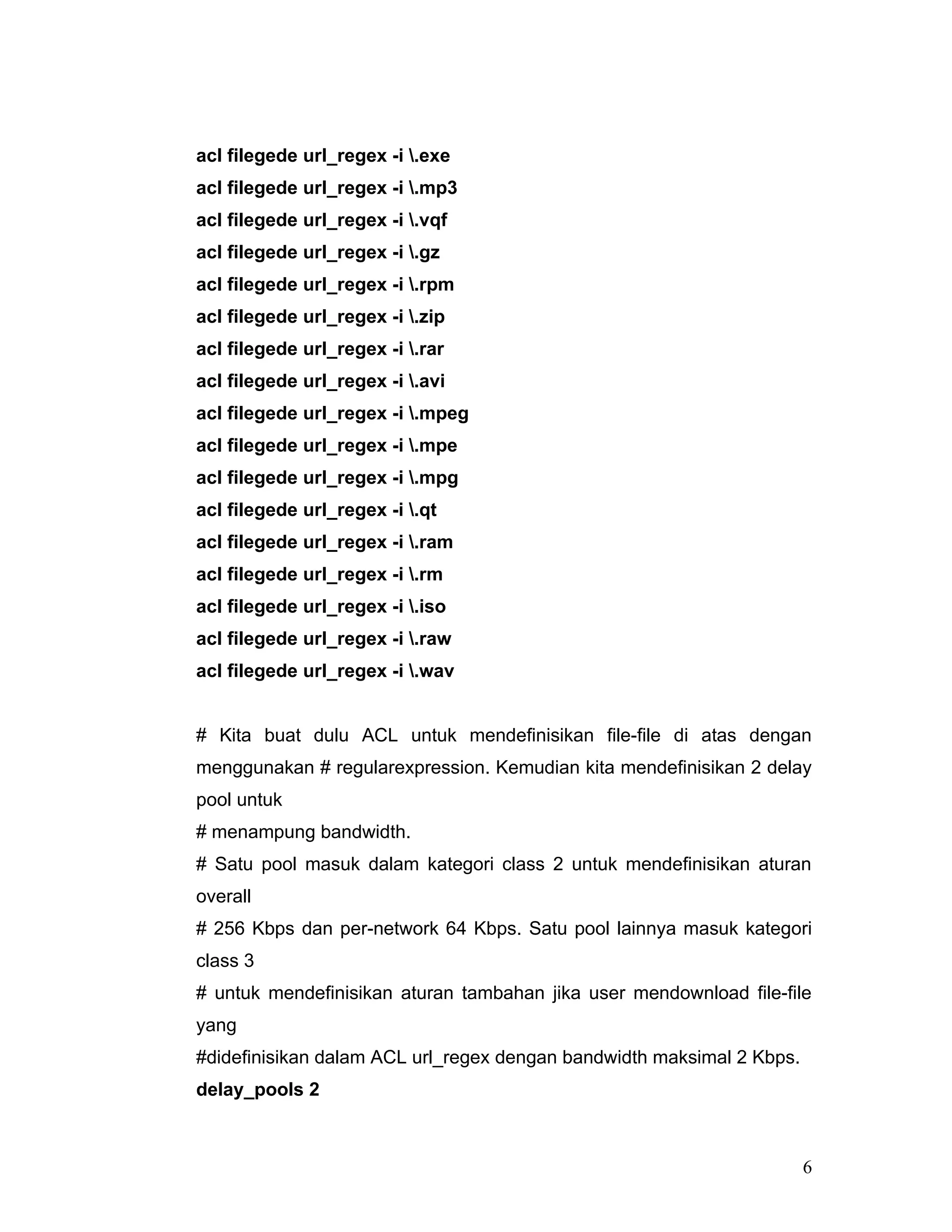 acl filegede url_regex -i .exe
acl filegede url_regex -i .mp3
acl filegede url_regex -i .vqf
acl filegede url_regex -i .gz
acl filegede url_regex -i .rpm
acl filegede url_regex -i .zip
acl filegede url_regex -i .rar
acl filegede url_regex -i .avi
acl filegede url_regex -i .mpeg
acl filegede url_regex -i .mpe
acl filegede url_regex -i .mpg
acl filegede url_regex -i .qt
acl filegede url_regex -i .ram
acl filegede url_regex -i .rm
acl filegede url_regex -i .iso
acl filegede url_regex -i .raw
acl filegede url_regex -i .wav


# Kita buat dulu ACL untuk mendefinisikan file-file di atas dengan
menggunakan # regularexpression. Kemudian kita mendefinisikan 2 delay
pool untuk
# menampung bandwidth.
# Satu pool masuk dalam kategori class 2 untuk mendefinisikan aturan
overall
# 256 Kbps dan per-network 64 Kbps. Satu pool lainnya masuk kategori
class 3
# untuk mendefinisikan aturan tambahan jika user mendownload file-file
yang
#didefinisikan dalam ACL url_regex dengan bandwidth maksimal 2 Kbps.
delay_pools 2



                                                                       6
 