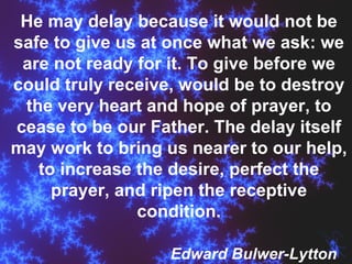 He may delay because it would not be safe to give us at once what we ask: we are not ready for it. To give before we could truly receive, would be to destroy the very heart and hope of prayer, to cease to be our Father. The delay itself may work to bring us nearer to our help, to increase the desire, perfect the prayer, and ripen the receptive condition. Edward Bulwer-Lytton 