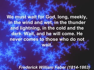 We must wait for God, long, meekly, in the wind and wet, in the thunder and lightning, in the cold and the dark. Wait, and he will come. He never comes to those who do not wait. Frederick William Faber (1814-1863) 