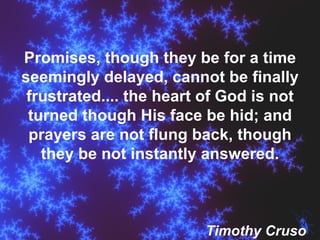 Promises, though they be for a time seemingly delayed, cannot be finally frustrated.... the heart of God is not turned though His face be hid; and prayers are not flung back, though they be not instantly answered. Timothy Cruso 