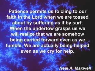 Patience permits us to cling to our faith in the Lord when we are tossed about by suffering as if by surf. When the undertow grasps us we will realize that we are somehow being carried forward even as we tumble. We are actually being helped even as we cry for help. Neal A. Maxwell 