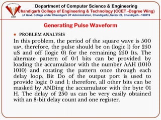 Department of Computer Science & Engineering
Chandigarh College of Engineering & Technology (CCET -Degree Wing)
(A Govt. College under Chandigarh UT Administration, Chandigarh) ,Sector-26, Chandigarh - 160019
Generating Pulse Waveform
⚫ PROBLEM ANALYSIS
In this problem, the period of the square wave is 500
us•, therefore, the pulse should be on (logic l) for 250
uS and off (logic 0) for the remaining 250 Its. The
alternate pattern of 0/l bits can be provided by
loading the accumulator with the number AAH (1010
1010) and rotating the pattern once through each
delay loop. Bit Do of the output port is used to
provide logic 0 and l; therefore, all other bits can be
masked by ANDing the accumulator with the byte 01
H. The delay of 250 us can be very easily obtained
with an 8-bit delay count and one register.
 