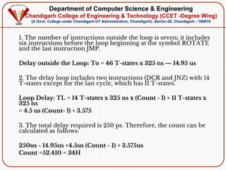 Department of Computer Science & Engineering
Chandigarh College of Engineering & Technology (CCET -Degree Wing)
(A Govt. College under Chandigarh UT Administration, Chandigarh) ,Sector-26, Chandigarh - 160019
1. The number of instructions outside the loop is seven; it includes
six instructions before the loop beginning at the symbol ROTATE
and the last instruction JMP.
Delay outside the Loop: To = 46 T-states x 325 ns — 14.95 us
2. The delay loop includes two instructions (DCR and JNZ) with 14
T-states except for the last cycle, which has II T-states.
Loop Delay: TL = 14 T-states x 325 ns x (Count - l) + 11 T-states x
325 ns
= 4.5 us (Count- l) + 3.575
3. The total delay required is 250 ps. Therefore, the count can be
calculated as follows:
250us - 14.95us +4.5us (Count - 1) + 3.575us
Count =52.410 = 34H
 