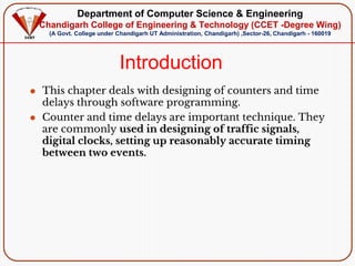 Department of Computer Science & Engineering
Chandigarh College of Engineering & Technology (CCET -Degree Wing)
(A Govt. College under Chandigarh UT Administration, Chandigarh) ,Sector-26, Chandigarh - 160019
Introduction
⚫ This chapter deals with designing of counters and time
delays through software programming.
⚫ Counter and time delays are important technique. They
are commonly used in designing of traffic signals,
digital clocks, setting up reasonably accurate timing
between two events.
 
