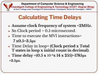 Department of Computer Science & Engineering
Chandigarh College of Engineering & Technology (CCET -Degree Wing)
(A Govt. College under Chandigarh UT Administration, Chandigarh) ,Sector-26, Chandigarh - 160019
Calculating Time Delays
⚫ Assume clock frequency of system =2MHz.
⚫ So Clock period = 0.5 microsecond.
⚫ Time to execute the MVI instructions=
7 x0.5=3.5µs
⚫ Time Delay in loop= (Clock period x Total
T states in loop x initial count in decimal).
⚫ Time delay =(0.5 x 10-6x 14 x 255)=1785µs
+3.5µs.
 