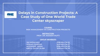 Delays in Construction Projects: A
Case Study of One World Trade
Center skyscraper
COURSE:
RISK MANAGEMENT IN CONSTRUCTION PROJECTS
INSTRUCTOR:
PROF. DR. NADEEM MUFTI
GROUP MEMBERS:
SHI WENCHAO 2018-MS-CM-22
MINHAJ QURESHI 2018-MS-CM-23
MUZAMMIL ISMAIL 2018-MS-CM-28
ABDUL QADIR JILANI 2018-MS-CM-30
 