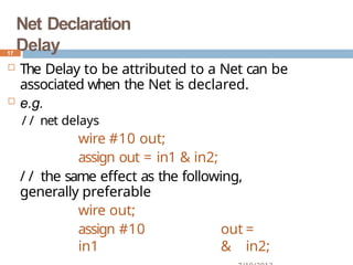Net Declaration
Delay
 The Delay to be attributed to a Net can be
associated when the Net is declared.
 e.g.
/ / net delays
wire #10 out;
assign out = in1 & in2;
/ / the same effect as the following,
generally preferable
wire out;
assign #10 out =
in1 & in2;
17
 