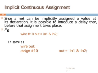 Implicit Continuous Assignment
7/19/201
3
 Since a net can be implicitly assigned a value at
its declaration, it is possible to introduce a delay then,
before that assignment takes place.
 E.g.
wire #10 out = in1 & in2;
/ / same as
wire out;
assign #10 out = in1 & in2;
20
 