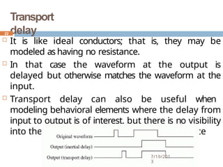 Transport
delay
 It is like ideal conductors; that is, they may be
modeled as having no resistance.
 In that case the waveform at the output is
delayed but otherwise matches the waveform at the
input.
 Transport delay can also be useful when
modeling behavioral elements where the delay from
input to output is of interest, but there is no visibility
into the behavior of delays internal to the device
22
7/19/201
3
 