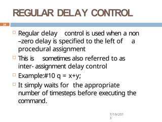 REGULAR DELAY CONTROL
7/19/201
3
 Regular delay control is used when a non
–zero delay is specified to the left of a
procedural assignment
 This is sometimes also referred to as
inter- assignment delay control
 Example:#10 q = x+y;
 It simply waits for the appropriate
number of timesteps before executing the
command.
24
 