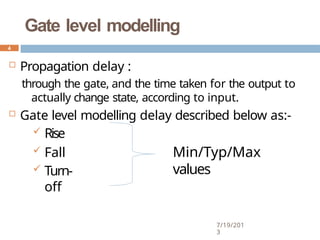 Gate level modelling
 Propagation delay :
through the gate, and the time taken for the output to
actually change state, according to input.
 Gate level modelling delay described below as:-
 Rise
 Fall
 Turn-
off
Min/Typ/Max
values
4
7/19/201
3
 