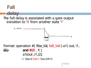 Fall
delay
The fall delay is associated with a gate output
transition to ‘0’ from another state ‘1’
Format: operation #( Rise_Val, fall_Val ) a1( out, i1,
i2);
Ex:-> and #(0 , 1 )
a1(out ,i1,i2);
/ / Rise=0 Fall=1 Turn-Off=0
7
7/19/201
3
 