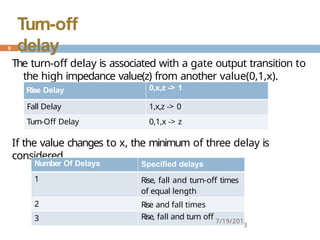 The turn-off delay is associated with a gate output transition to
the high impedance value(z) from another value(0,1,x).
If the value changes to x, the minimum of three delay is
considered.
Rise Delay 0,x,z -> 1
Fall Delay 1,x,z -> 0
Turn-Off Delay 0,1,x -> z
Number Of Delays Specified delays
1 Rise, fall and turn-off times
of equal length
2 Rise and fall times
3 Rise, fall and turn off 7/19/201
3
9
Turn-off
delay
 
