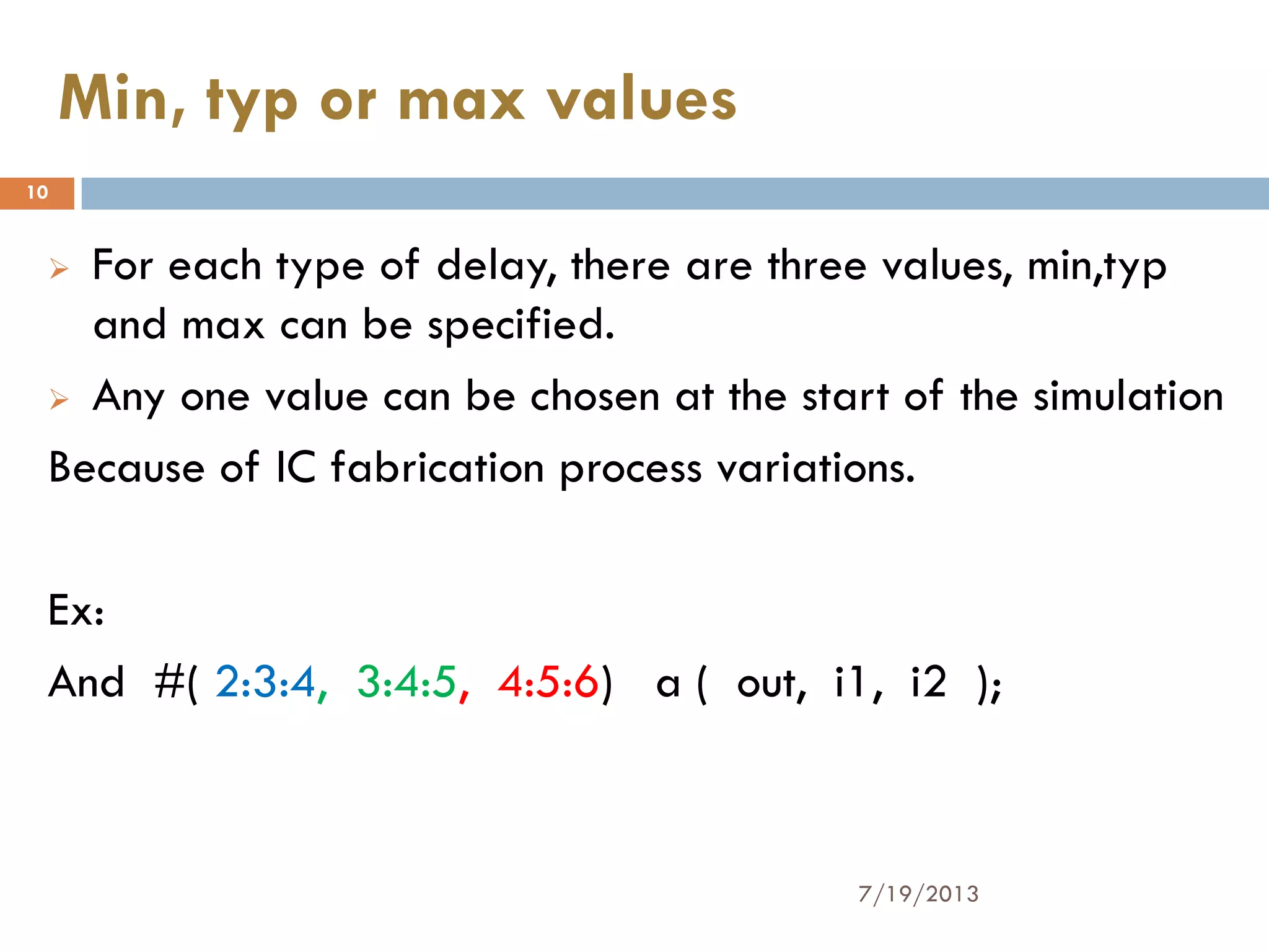  For each type of delay, there are three values, min,typ
and max can be specified.
 Any one value can be chosen at the start of the simulation
Because of IC fabrication process variations.
Ex:
And #( 2:3:4, 3:4:5, 4:5:6) a ( out, i1, i2 );
7/19/2013
10
Min, typ or max values
 