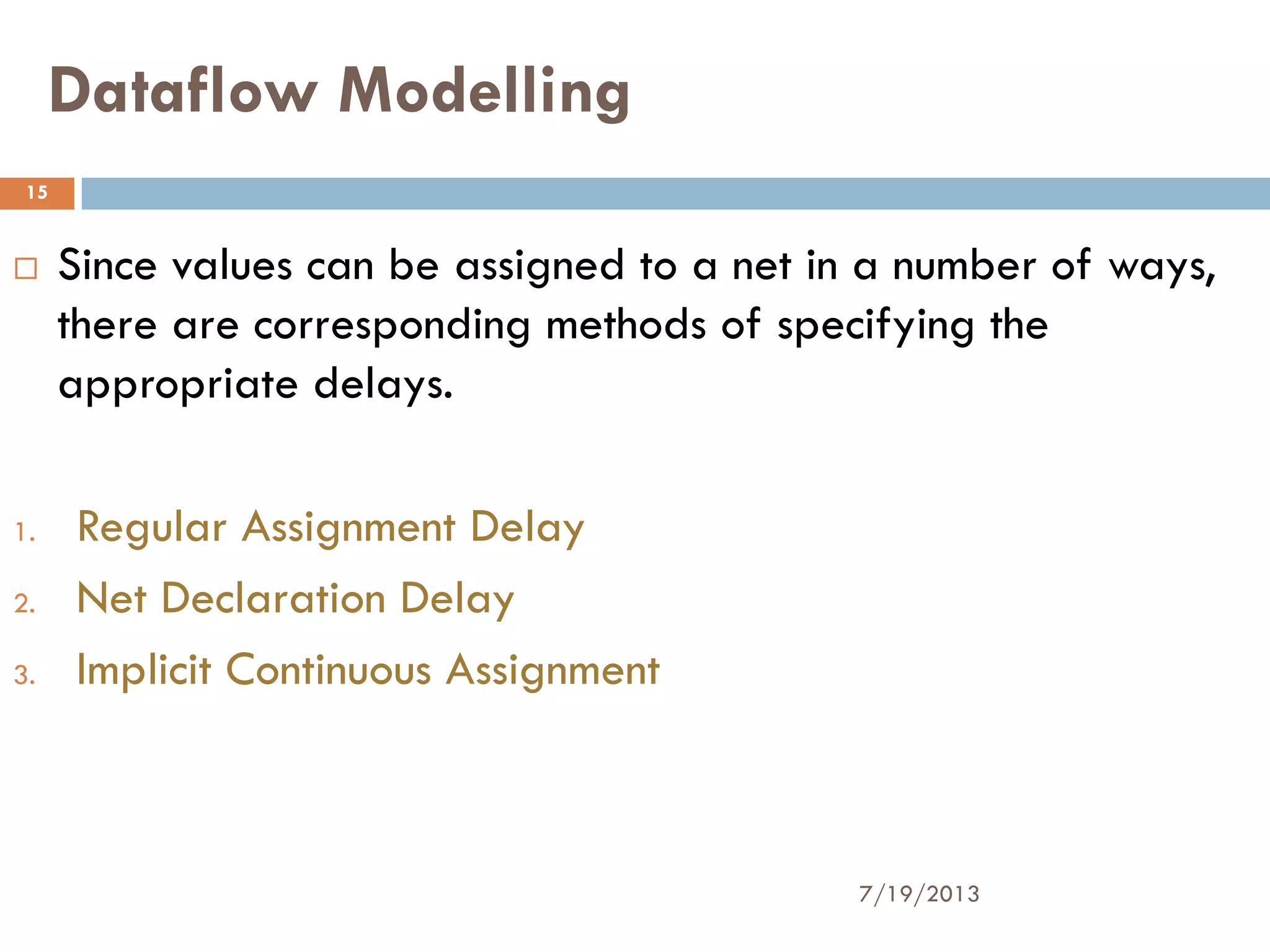 Dataflow Modelling
 Since values can be assigned to a net in a number of ways,
there are corresponding methods of specifying the
appropriate delays.
1. Regular Assignment Delay
2. Net Declaration Delay
3. Implicit Continuous Assignment
7/19/2013
15
 