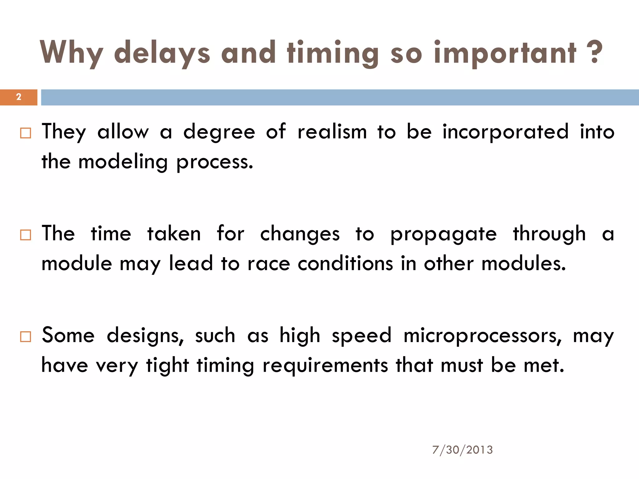 Why delays and timing so important ?
 They allow a degree of realism to be incorporated into
the modeling process.
 The time taken for changes to propagate through a
module may lead to race conditions in other modules.
 Some designs, such as high speed microprocessors, may
have very tight timing requirements that must be met.
7/30/2013
2
 