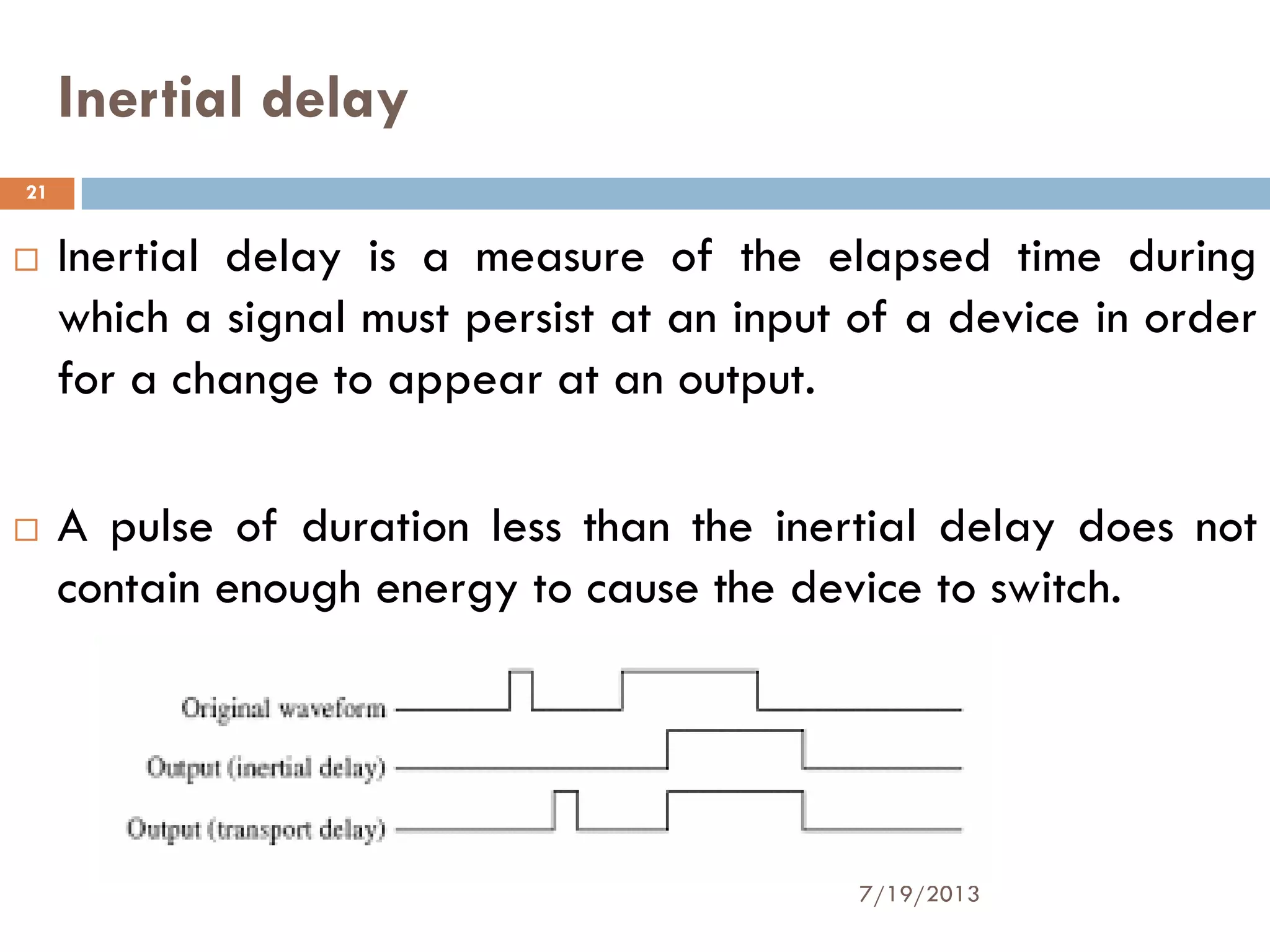 Inertial delay
 Inertial delay is a measure of the elapsed time during
which a signal must persist at an input of a device in order
for a change to appear at an output.
 A pulse of duration less than the inertial delay does not
contain enough energy to cause the device to switch.
7/19/2013
21
 