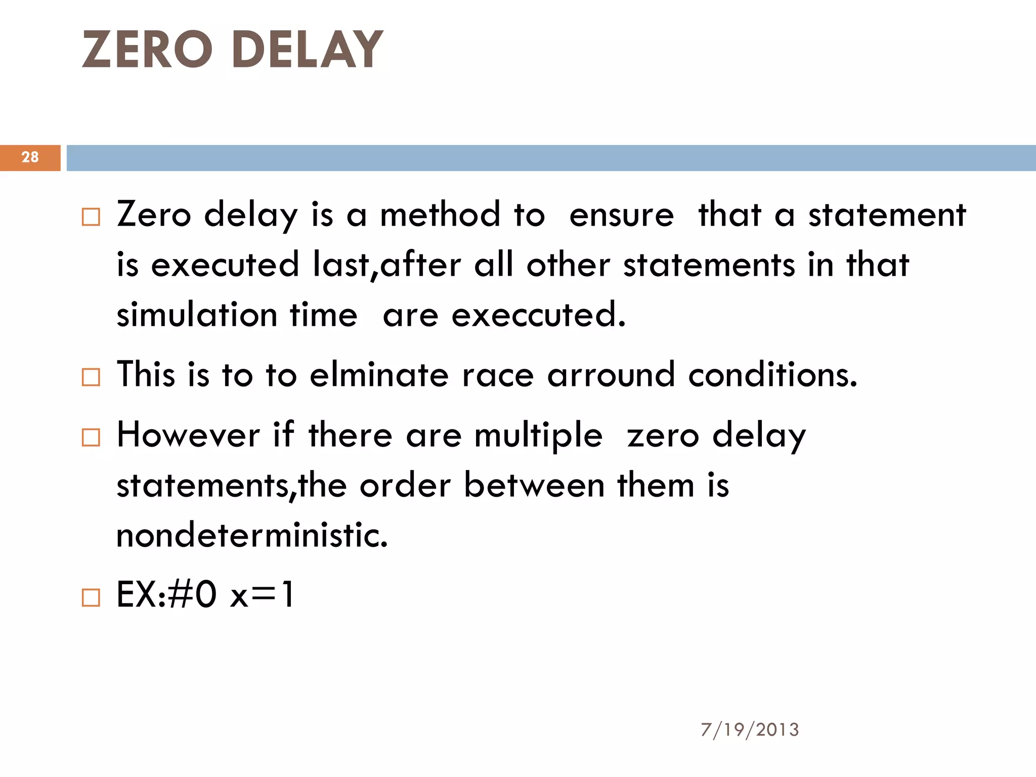 ZERO DELAY
 Zero delay is a method to ensure that a statement
is executed last,after all other statements in that
simulation time are execcuted.
 This is to to elminate race arround conditions.
 However if there are multiple zero delay
statements,the order between them is
nondeterministic.
 EX:#0 x=1
7/19/2013
28
 