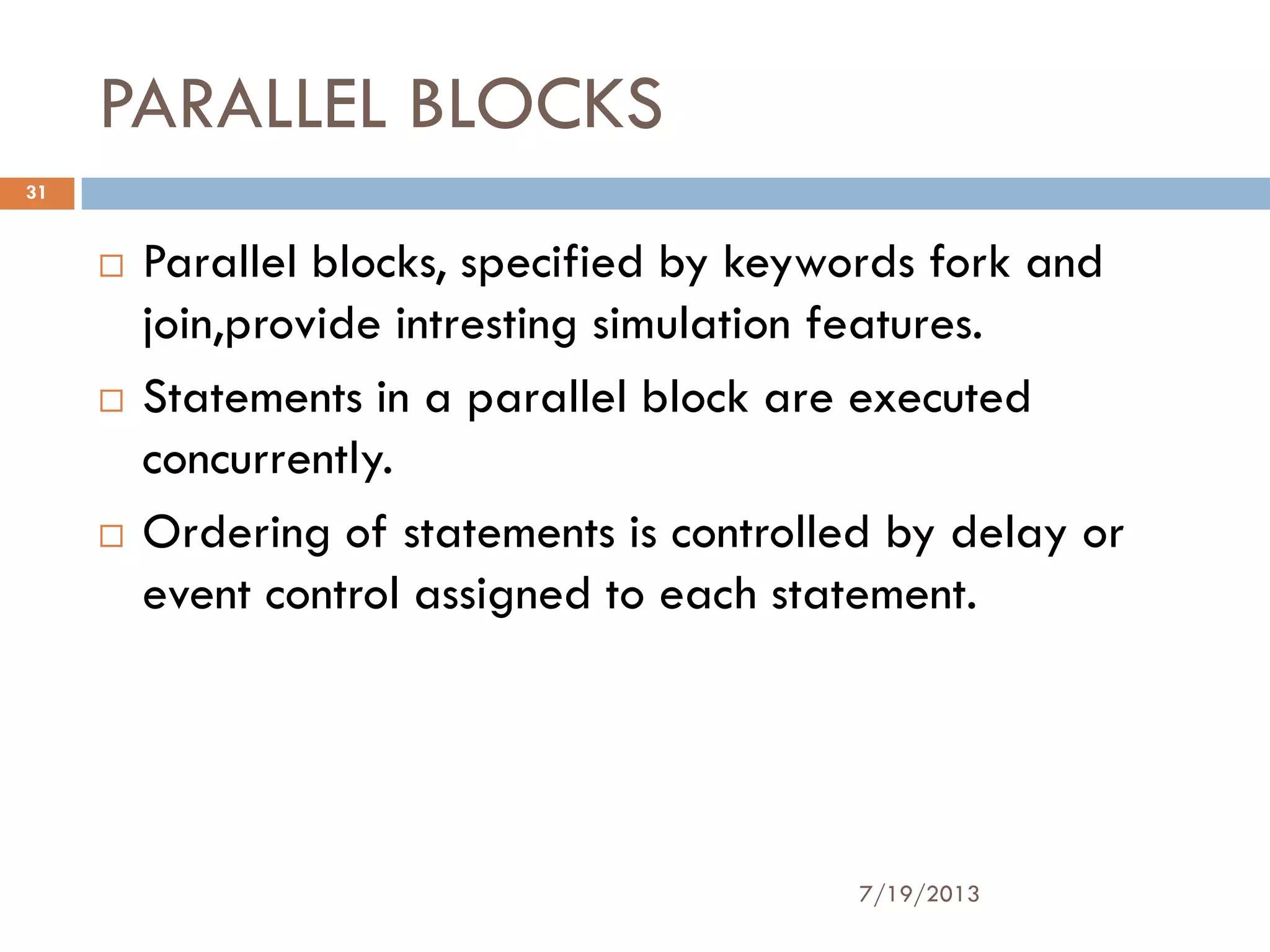PARALLEL BLOCKS
 Parallel blocks, specified by keywords fork and
join,provide intresting simulation features.
 Statements in a parallel block are executed
concurrently.
 Ordering of statements is controlled by delay or
event control assigned to each statement.
7/19/2013
31
 