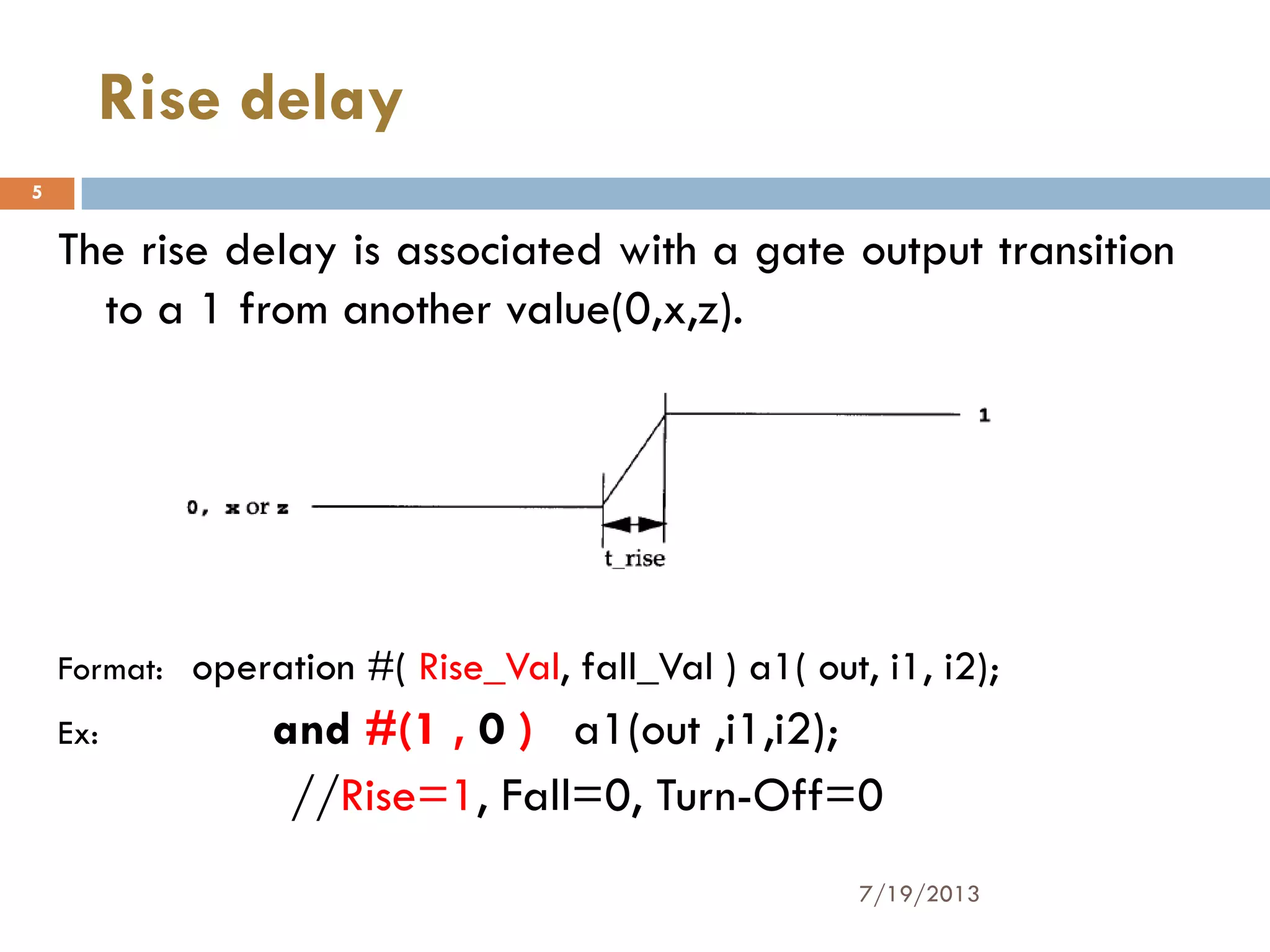 The rise delay is associated with a gate output transition
to a 1 from another value(0,x,z).
Format: operation #( Rise_Val, fall_Val ) a1( out, i1, i2);
Ex: and #(1 , 0 ) a1(out ,i1,i2);
//Rise=1, Fall=0, Turn-Off=0
7/19/2013
5
Rise delay
 