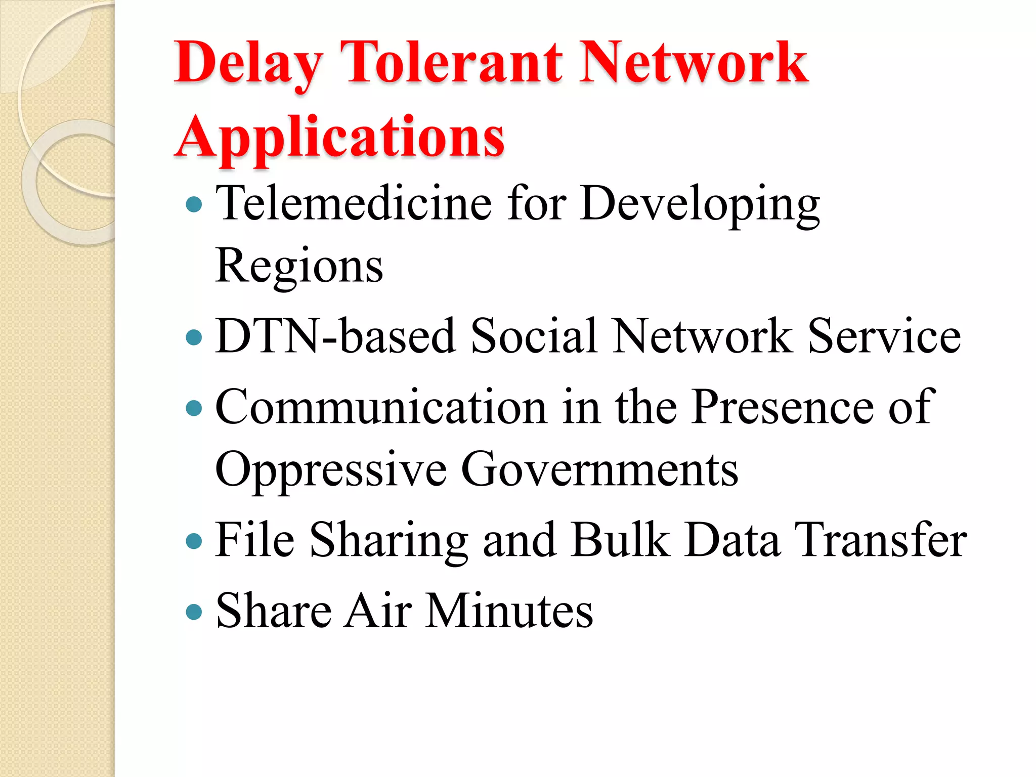 Delay Tolerant Network
Applications
Telemedicine for Developing
Regions
DTN-based Social Network Service
Communication in the Presence of
Oppressive Governments
File Sharing and Bulk Data Transfer
Share Air Minutes