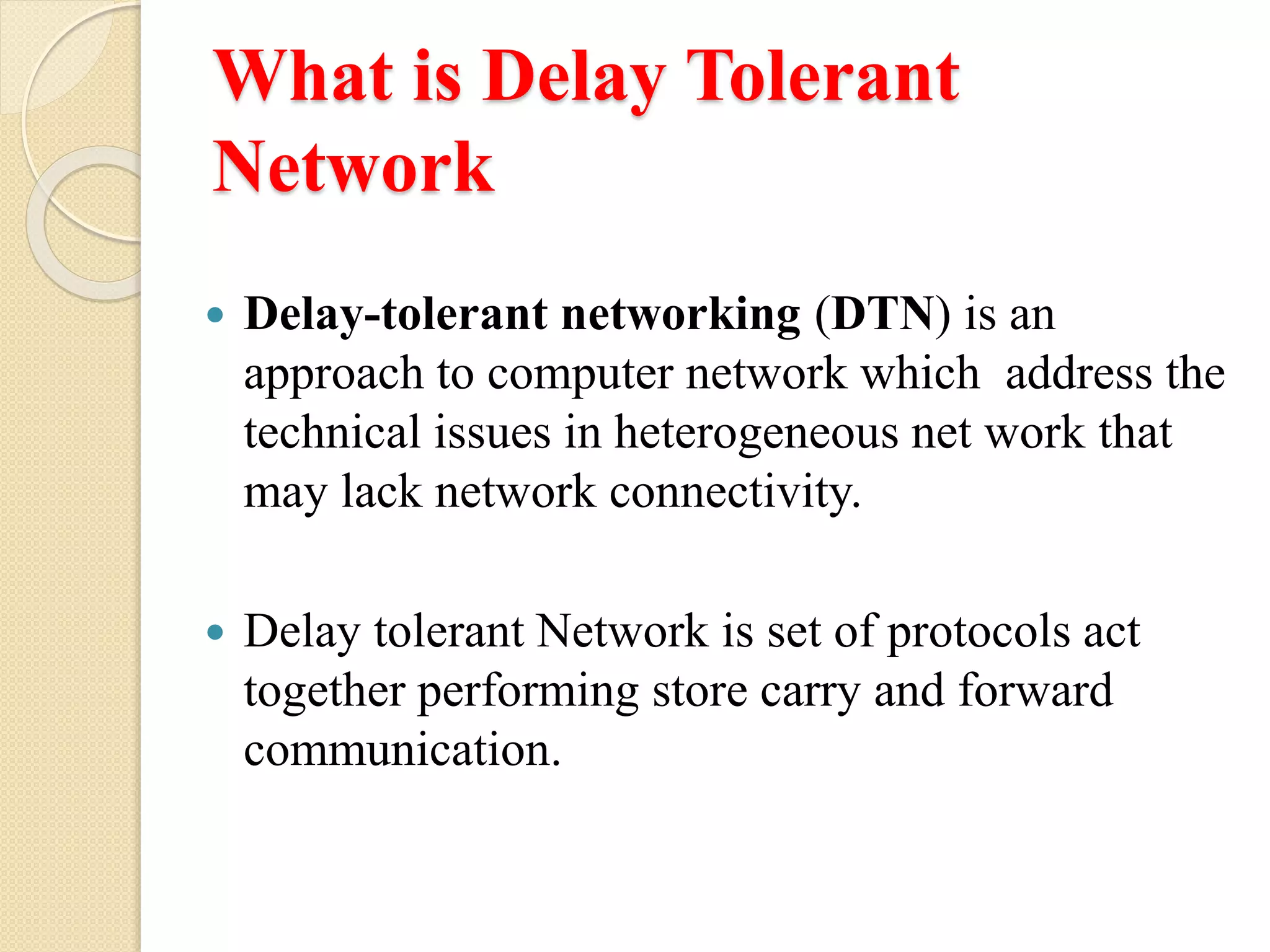 What is Delay Tolerant
Network
Delay-tolerant networking (DTN) is an
approach to computer network which address the
technical issues in heterogeneous net work that
may lack network connectivity.
Delay tolerant Network is set of protocols act
together performing store carry and forward
communication.
