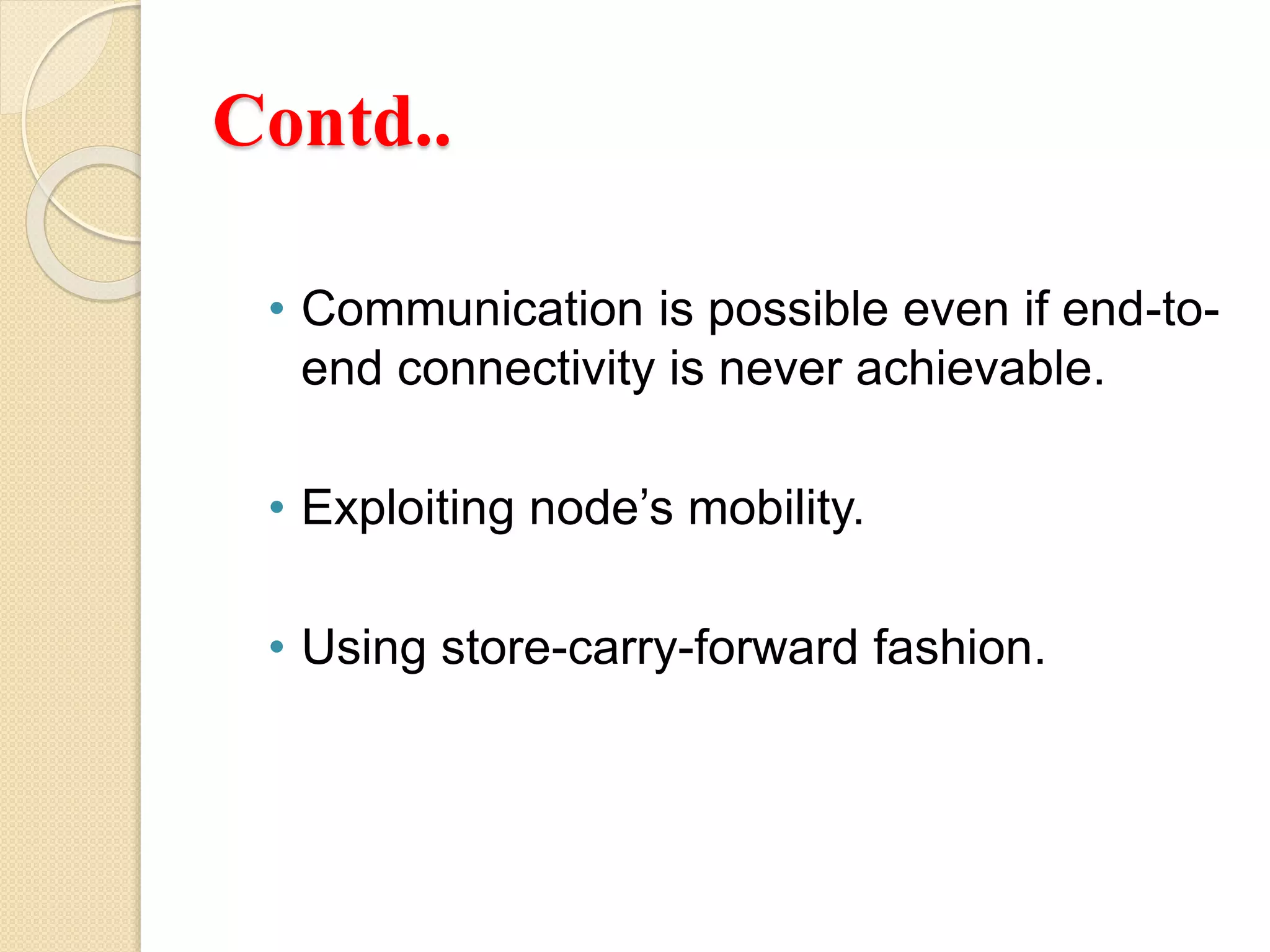 Contd..
• Communication is possible even if end-to-
end connectivity is never achievable.
• Exploiting node’s mobility.
• Using store-carry-forward fashion.