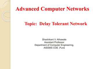 Advanced Computer Networks
Topic: Delay Tolerant Network
Shashikant V. Athawale
Assistant Professor
Department of Computer Engineering,
AISSMS COE ,Pune
 