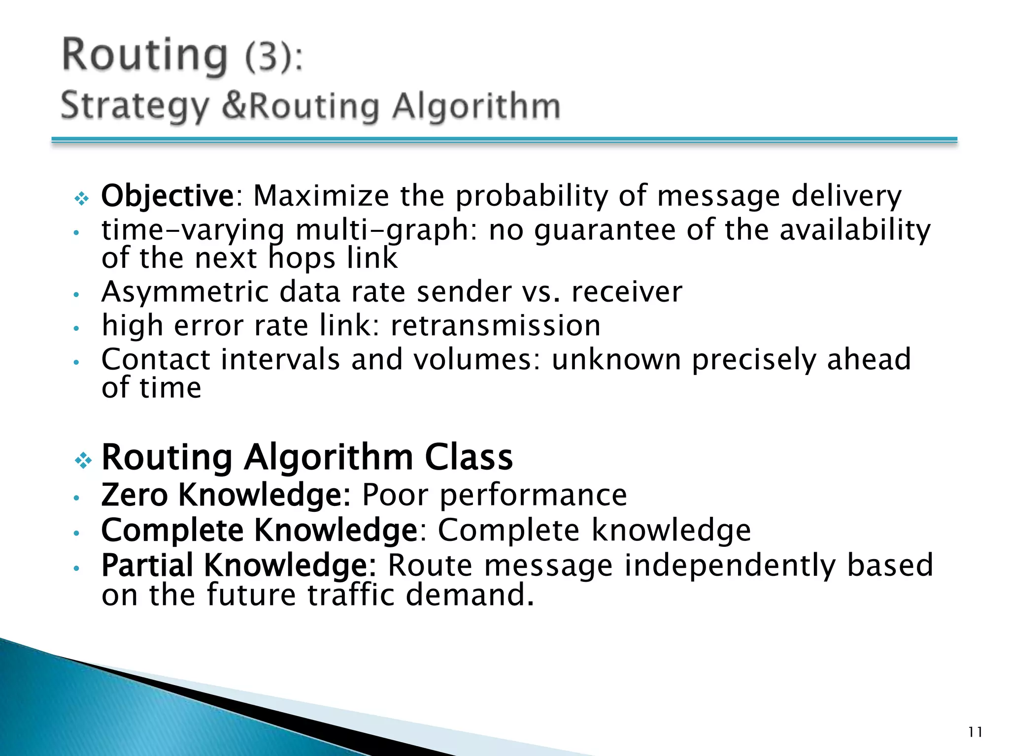    Objective: Maximize the probability of message delivery
•   time-varying multi-graph: no guarantee of the availability
    of the next hops link
•   Asymmetric data rate sender vs. receiver
•   high error rate link: retransmission
•   Contact intervals and volumes: unknown precisely ahead
    of time

 Routing     Algorithm Class
•   Zero Knowledge: Poor performance
•   Complete Knowledge: Complete knowledge
•   Partial Knowledge: Route message independently based
    on the future traffic demand.



                                                                 11
 