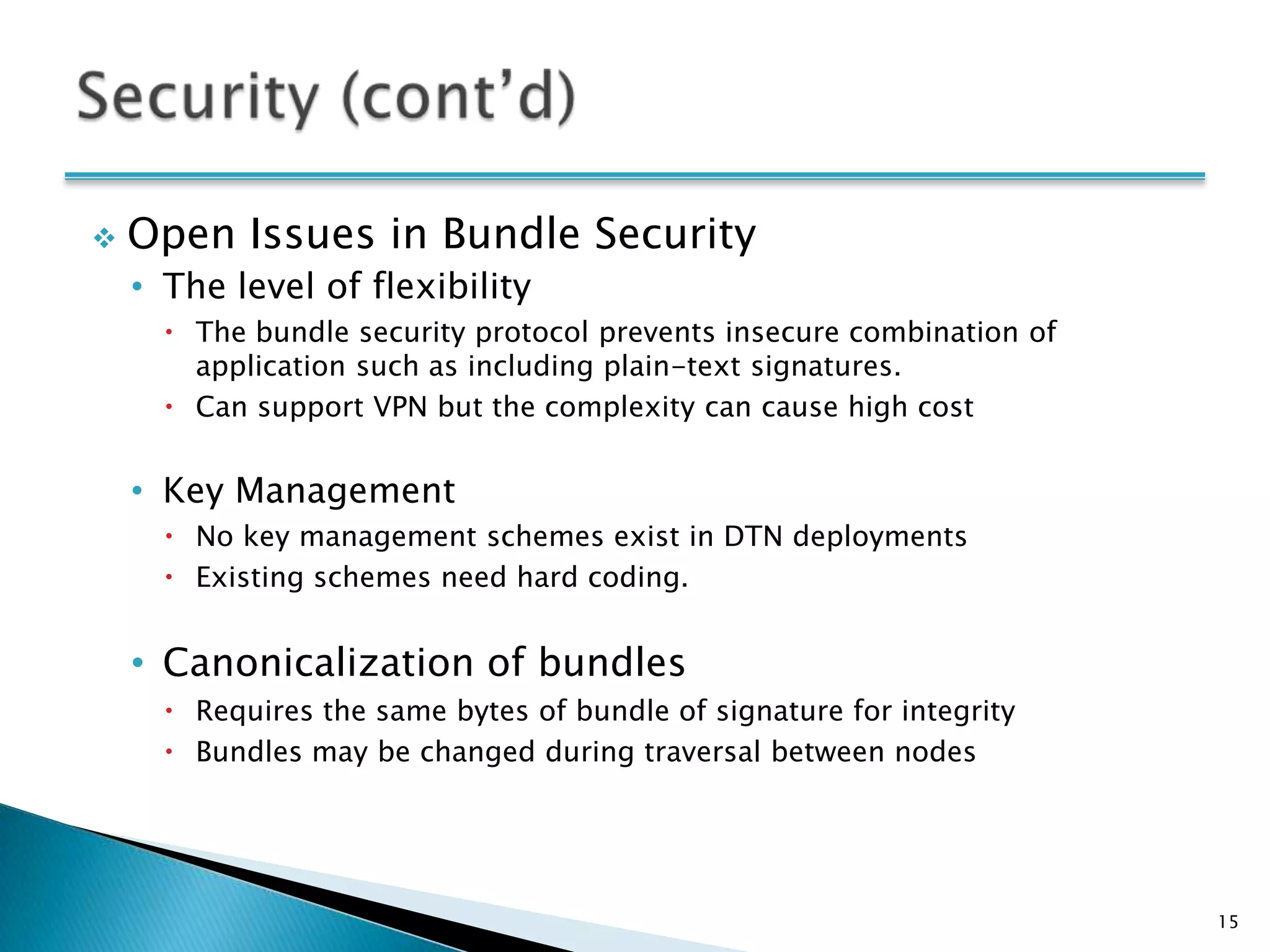    Open Issues in Bundle Security
    • The level of flexibility
       The bundle security protocol prevents insecure combination of
        application such as including plain-text signatures.
       Can support VPN but the complexity can cause high cost


    • Key Management
       No key management schemes exist in DTN deployments
       Existing schemes need hard coding.


    • Canonicalization of bundles
       Requires the same bytes of bundle of signature for integrity
       Bundles may be changed during traversal between nodes




                                                                        15
 