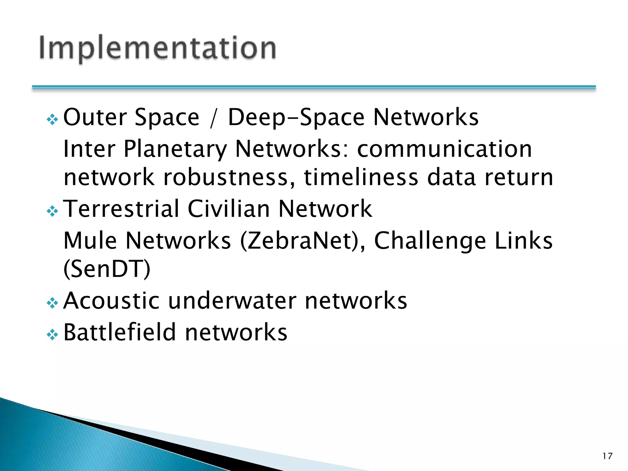  Outer  Space / Deep-Space Networks
  Inter Planetary Networks: communication
  network robustness, timeliness data return
 Terrestrial Civilian Network
  Mule Networks (ZebraNet), Challenge Links
  (SenDT)
 Acoustic underwater networks
 Battlefield networks




                                               17
 