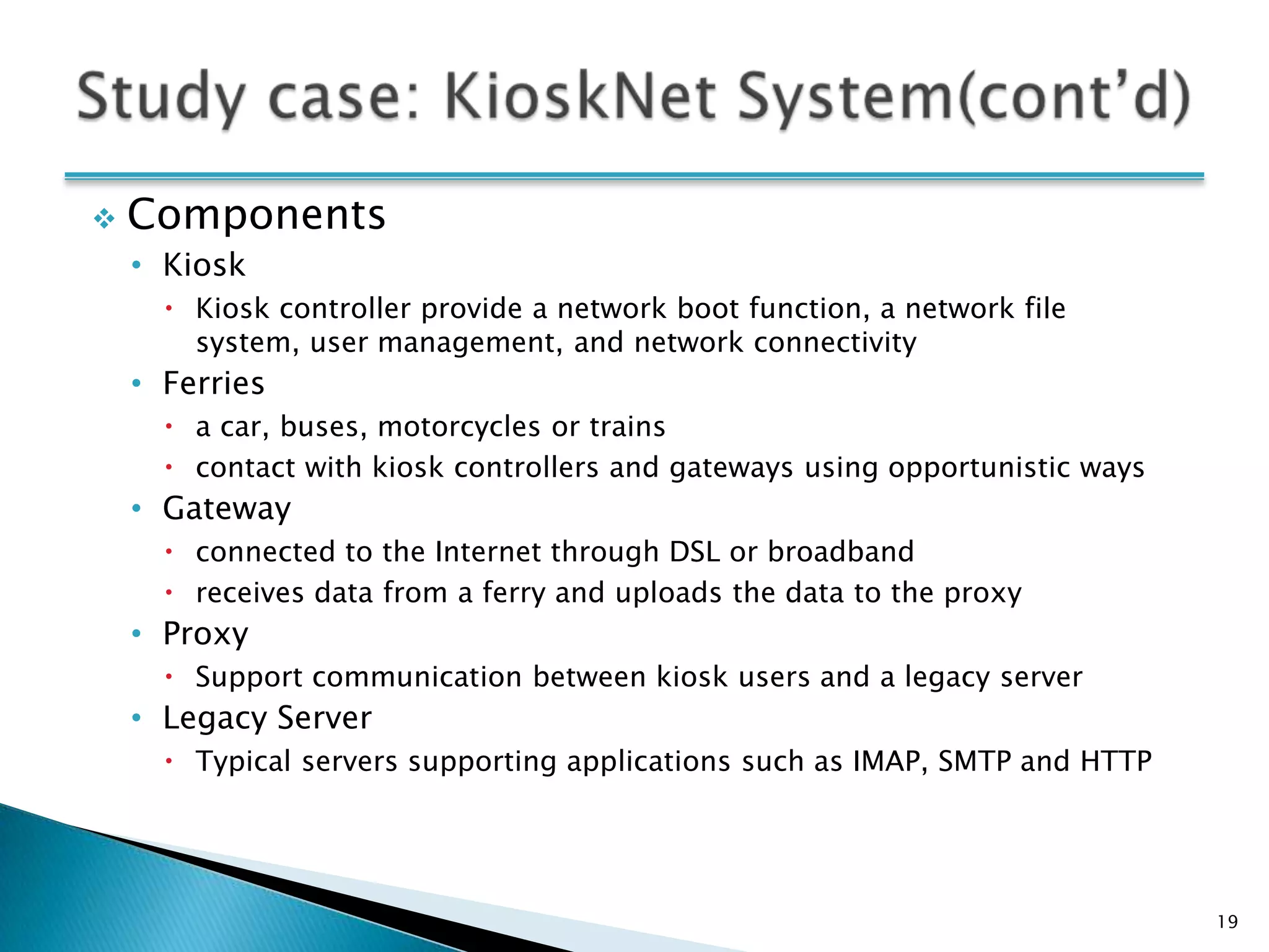    Components
    • Kiosk
       Kiosk controller provide a network boot function, a network file
        system, user management, and network connectivity
    • Ferries
       a car, buses, motorcycles or trains
       contact with kiosk controllers and gateways using opportunistic ways
    • Gateway
       connected to the Internet through DSL or broadband
       receives data from a ferry and uploads the data to the proxy
    • Proxy
       Support communication between kiosk users and a legacy server
    • Legacy Server
       Typical servers supporting applications such as IMAP, SMTP and HTTP




                                                                               19
 