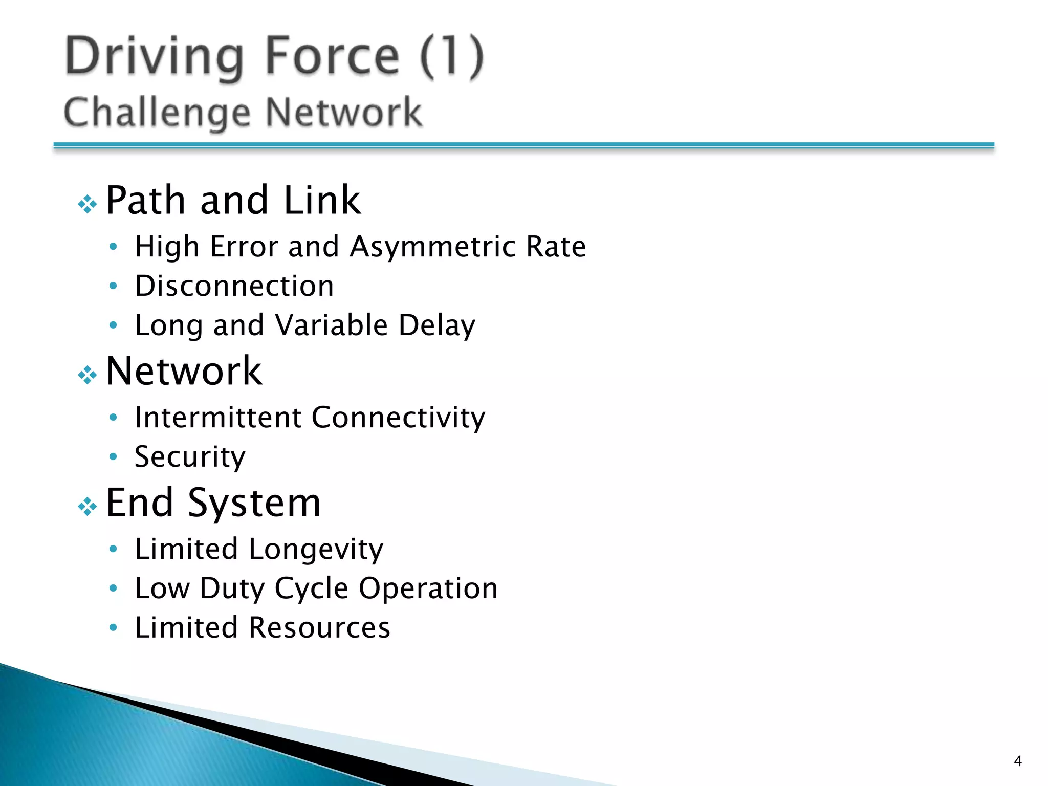  Path   and Link
 • High Error and Asymmetric Rate
 • Disconnection
 • Long and Variable Delay
 Network
 • Intermittent Connectivity
 • Security
 End    System
 • Limited Longevity
 • Low Duty Cycle Operation
 • Limited Resources



                                    4
 