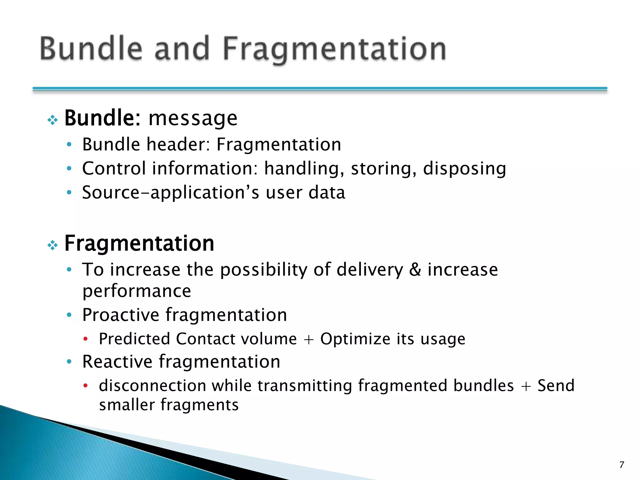    Bundle: message
    • Bundle header: Fragmentation
    • Control information: handling, storing, disposing
    • Source-application’s user data

   Fragmentation
    • To increase the possibility of delivery & increase
      performance
    • Proactive fragmentation
      • Predicted Contact volume + Optimize its usage
    • Reactive fragmentation
      • disconnection while transmitting fragmented bundles + Send
        smaller fragments


                                                                     7
 