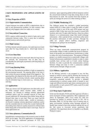 IJRET: International Journal of Research in Engineering and Technology eISSN: 2319-1163 | pISSN: 2321-7308
_______________________________________________________________________________________
Volume: 04 Issue: 01 | Jan-2015, Available @ http://www.ijret.org 482
2 KEY PROPERTIES AND APPLICATIONS OF
DTN
2.1 Key Properties of DTN
2.1.1 Opportunistic Communication
Contact between two nodes in DTN is opportunistic due to
end to end disconnection problem. In such scenario, data
delivery only happens when two nodes are in contact.
2.1.2 Intermittent Connection
DTN is sparse mobile network in which it lacks end to end
connection between nodes. This is occur due to mobility,
limited resource and network partition.
2.1.3 High Latency
In Delaytolerant network scenario, two node may never meet
each other for long time[6] due to which high latency is
occur.
2.1.4 Low Data Rate
When two nodes may never meet each other for long time in
the network, the transmission rate of data may be
considerablylow and largely asymmetric with long latency of
data delivery.
2.1.5 Long Queuing Delay
In DTNs, the Disconnection problem is high as compared to
the conventional network. The queuing delay is the time it
take to drain the queue messages ahead of the tagged on. The
queuing delay also depend on the data rate and the amount of
competing traffic traversing network, means queuing delay
may be extremely large in worst cases e.g. : minutes, hours,
and days.
2.2 Applications
There are various real–life application area that make use of
the DTN concepts where wireless nodes, mobile or
stationary, are focused to undergo extreme operational
condition and/or wait for extended interval of time that
exceed traditional IP forwarding times before being able to
forward their data to next hop. There are many real-life
applications where wireless nodes, –mobile or stationary-,
are forced to undergo extreme operational conditions and/or
wait for extended intervals of time that exceed traditional IP
forwarding times (that are usually measured in milliseconds)
before being able to forward their data to next hops. Some of
these applications are
2.2.1 Inter-planetary Communication [5]
Interplanetarycommunication is the excessive cases in which
DTN can be apply. The DTN application of interplanetary
network beats the traditional perimeter of TCP. The
enormous space separating global artificial purposes restrict
the conventional method to swap data among them or with
base-stations on earth. The scientist from base location on
earth can manage the action of a robot working on Mars.
2.2.2 Wildlife Monitoring [17]
The Zebranet project has installed a global positioning
system (GPS) in a zebra collar to study the habits of zebra
activities, which is one of the early DTN project and was
started in 2004. Collar start every few minute to record GPS
location, and every 2 h open radio function, when two collars
distance is in communication range they would exchange
information . After a period of time, every horse collar stores
the position information of other activities. Through the
zebra net project zebra’s mobility, migration and
interspecies are going to be investigated.
2.2.3 Village Network
There are many countryside communication projects in
inaccessible village to make available the access to Internet.
Some of the project use asynchronous transmission in order
to reduce the cost of communication. The purpose of Daknet
project is to enable connectivity to countryside villages with
limited infrastructure established in booths in order to make
available basic services such as E-mail, online banking
facilities. In order to provide the communication services
between village and close to town a connection enabled
vehicle passes through villages are used.
2.2.4 Military Application
In the Military network it can accepted in very Ad Hoc
manner in which it can be used by allowing the recovery of
vital information in mobile combat scenario using only
irregularly connected network. To provide a standard
communication in military camps which is located in very
rough and difficult terrestrial spot where communication not
easily possible, in such scenario DTN seems much fit to send
out and accept data.
2.2.5 Deep Space Exploration
In the next few decades, NASA and other agencies will plan a
series of projects of lunar exploration, Mars exploration and
others. In September, 2003, Cisco router (CL EO) was
launched by satellite to monitor disaster in UK. Till to
December 2008, CL EO has done a lot of routing tests in
space environment including using Saratoga protocol of
bundle layer instead of pervious protocol making full use of
the link source to overcome serious asymmetry link
conditions. The experiment shows it is feasible to use Bundle
Protocol in space.
 