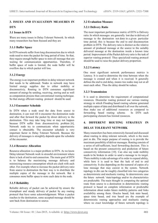IJRET: International Journal of Research in Engineering and Technology eISSN: 2319-1163 | pISSN: 2321-7308
_______________________________________________________________________________________
Volume: 04 Issue: 01 | Jan-2015, Available @ http://www.ijret.org 483
3. ISSUES AND EVALUATION MEASURES IN
DTN
3.1 Issues in DTN
There are many issues in Delay Tolerant Network. In which
many researchers has been focused and they are
3.1.1 Buffer Space
In DTN network suffer from long disconnection due to which
node need to store the packet for long period of time. So that,
they require enough buffer space to store all message that are
waiting for communication opportunities. Therefore, if
buffer space of node is limited, the node buffer will be
overflow due to which packet will loss.
3.1.2 Energy
The energyis an important problem in delay tolerant network
that needs to be addressed. Nodes in network may have
limited energy supplies due to either mobility or
disconnectiviy. Routing in DTN consumes significant
amount of energy by sending, receiving, storing and as well
as computation process than conventional routing technique.
So that energy efficient routing protocol should be used.
3.1.3 Encounter Schedule
In DTN when a node send the data from source to
destination, it can wait till it encounter the destination node
and after that forward the packet by direct delivery to the
destination. This may take long time or may not happen
because DTN suffer from disconnectivity problem [6],
Network node try to communicate when opportunistic
contact is obtainable. The encounter schedule is very
important factor in Delay Tolerant Network. Because the
delivery of messages is straightly depends upon the schedule
of the encounter.
3.1.4 Resource Allocation
Resource allocation is a major problem in DTN. As we know
Delay tolerant Network work in stressful environment where
there is lack of end to end connection. The main goal of DTN
is to balance the maximizing message delivery and
minimizing resource consumption which are clash with each
other. For example when to increase the packet delivery ratio
from source to destination the best way is to distribute the
multiple copies of the message in the network. But it
consumes more buffer space to store each data in the node.
3.1.5 Reliability
Reliable delivery of packet can be achieved by ensure the
triumphant and steady delivery of packet by any routing
protocol that have some acknowledgement. When a packet
reaches to the destination, some accepted message should be
sent back from destination to source.
3.2 Evaluation Measure
3.2.1 Delivery Ratio
The most important performance metric of DTN is Delivery
ratio. In which messages are generally lost due to delivery of
message to the destination not done in a given particular
time period, this is because the end to end disconnection
problem in DTN. The delivery ratio is distinct as the relative
amount of produced message at the source to the suitably
delivered message at the destination inside a known time
period. Improvement of the Packet deliveryratio is the task of
superior routing protocol. Thus specialized routing protocol
should be used to raise the packet delivery proportion.
3.2.2 Latency
One most significant network performance metrics is
Latency. It is used to determine the time between when the
message is created and when it is received. It generally
defines the end to end delay, means two nodes may not at all
meet each other. Thus the delay should be reduce.
3.2.3 Transmission
It is used to determine the requirement of computational
resources. Dissimilar routing protocol use various routing
strategy in which Flooding based routing scheme generated
multiple copies of data and distributed it all over the network,
thus make use of additional resources as compared to
forwarding based routing scheme. In DTN each
participating element has limited resources.
4. DIFFERENT ROUTING STRATEGY IN
DELAY TOLERANT NETWORK
Manyresearchers has been extensively focused and discussed
about routing in delay tolerant network, which is the main
part in dtn. The major purpose of routing is to provide the
maximum possibilityof deliver messages. Routing consists of
a series of self-sufficient, local forwarding decision. This is
based on the present connectivity and prediction of future
connectivity information [10]. Can also say node mobility
needs to be broken in order to send a message to its target.
There mobilityis take advantage of in order to expand ability,
while here it is used to beat the lack of end to end
connectivity. It also depending on the numeral of copies of a
lone message that may coexist in the system. Network
topology in dtn can be roughly classified into two categories
as deterministic and stochastic routing. In deterministic case
the future network ‘state/topology and/or its characteristics
are predictable. The main thought in computing the optimal
route from source to a destination in deterministic routing
protocol is based on complete information or predictable
information about nodes future mobility patterns and links
availability among them. Oracles based, link state based,
space time based, and tree based are the example of
deterministic routing approaches and stochastic routing
where no exact knowledge of future network topology is
 